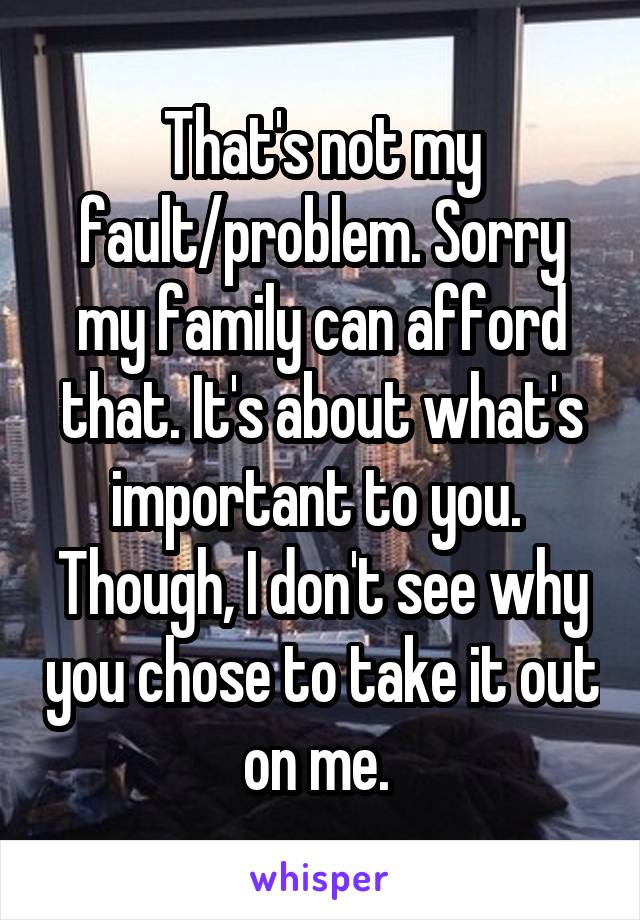 That's not my fault/problem. Sorry my family can afford that. It's about what's important to you. 
Though, I don't see why you chose to take it out on me. 