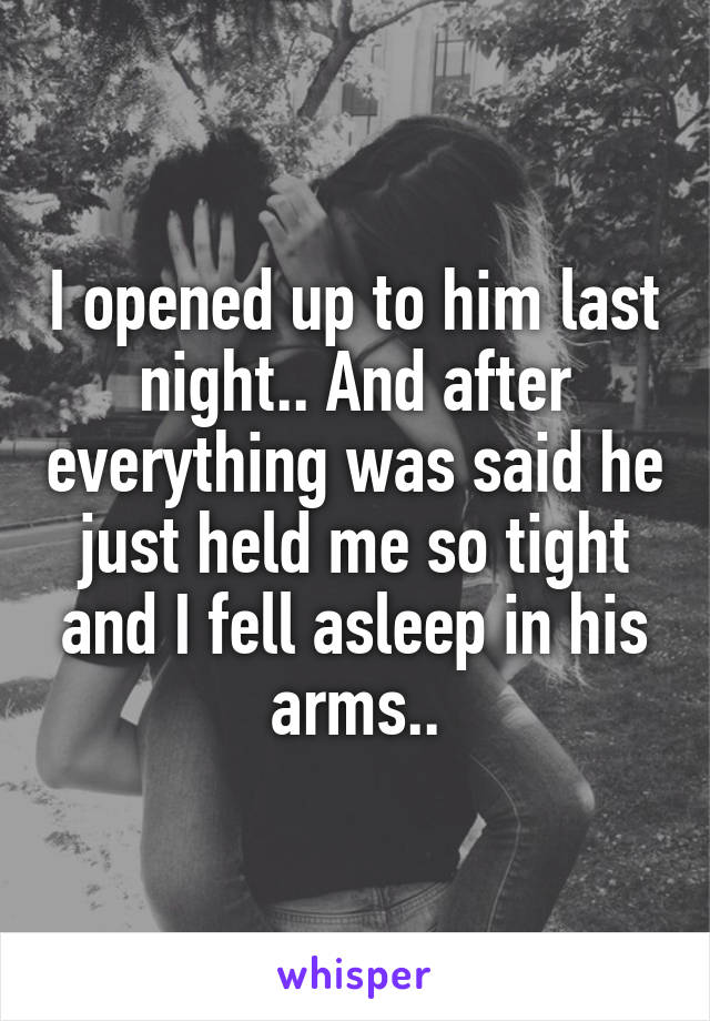 I opened up to him last night.. And after everything was said he just held me so tight and I fell asleep in his arms..