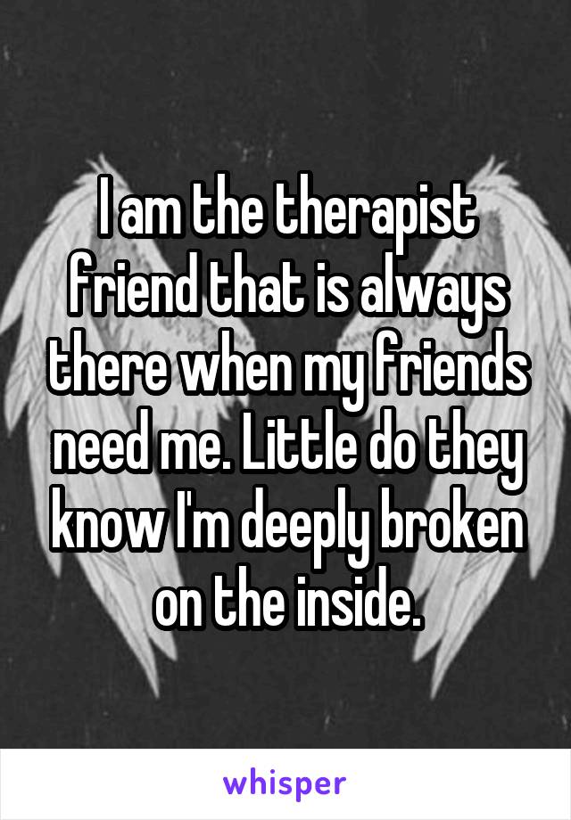 I am the therapist friend that is always there when my friends need me. Little do they know I'm deeply broken on the inside.