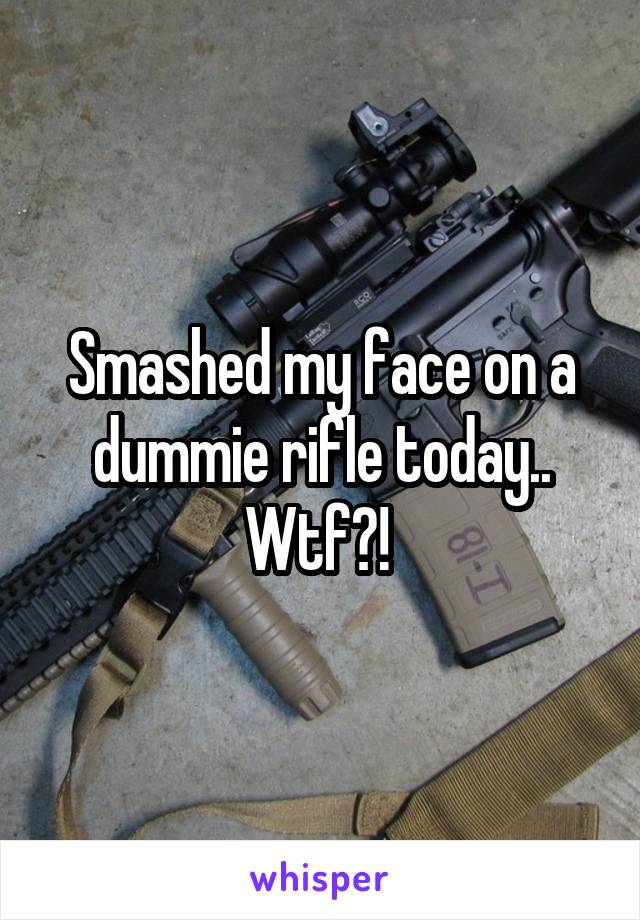 Smashed my face on a dummie rifle today.. Wtf?! 