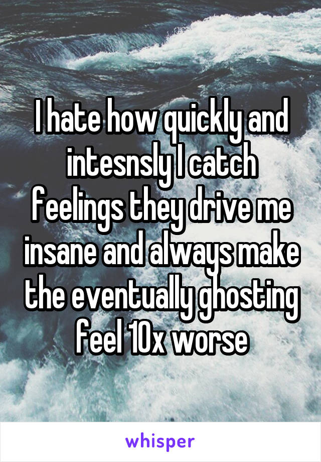 I hate how quickly and intesnsly I catch feelings they drive me insane and always make the eventually ghosting feel 10x worse