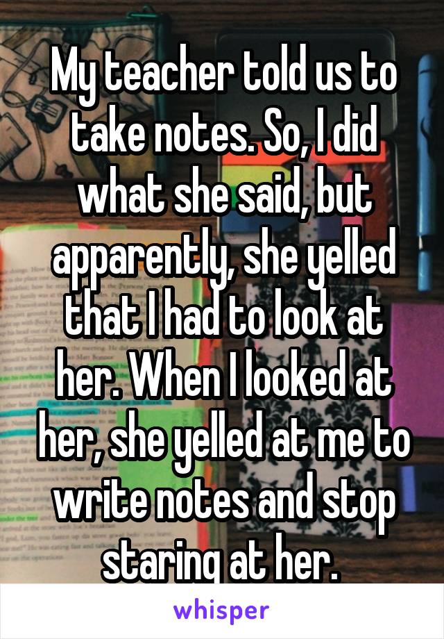 My teacher told us to take notes. So, I did what she said, but apparently, she yelled that I had to look at her. When I looked at her, she yelled at me to write notes and stop staring at her. 