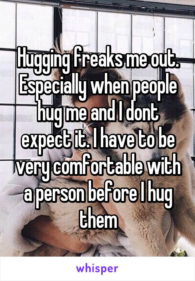 Hugging freaks me out. Especially when people hug me and I dont expect it. I have to be very comfortable with a person before I hug them