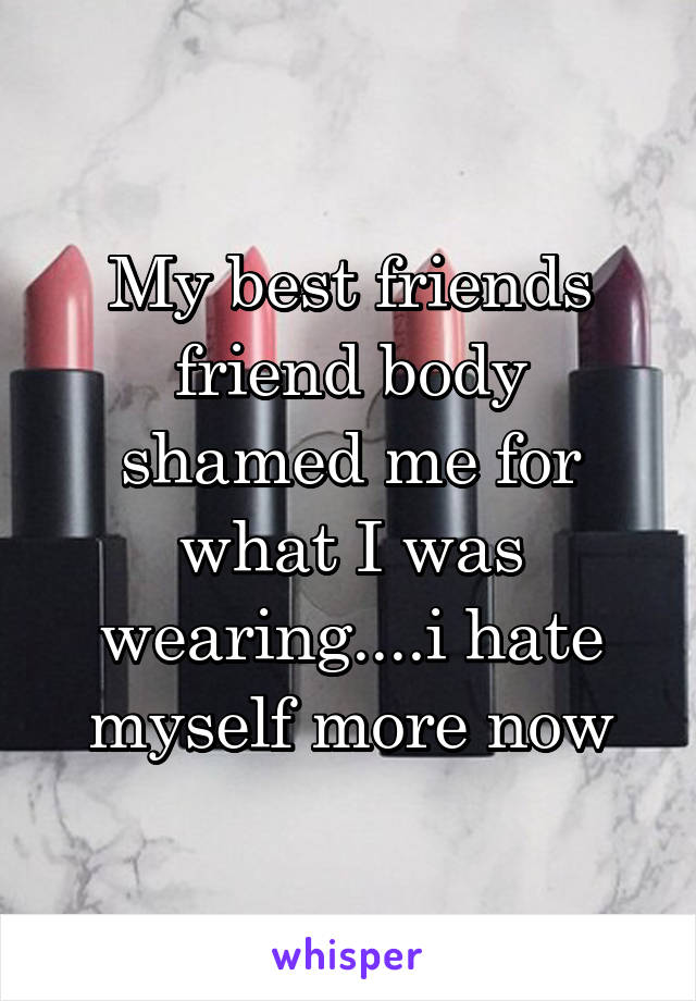 My best friends friend body shamed me for what I was wearing....i hate myself more now