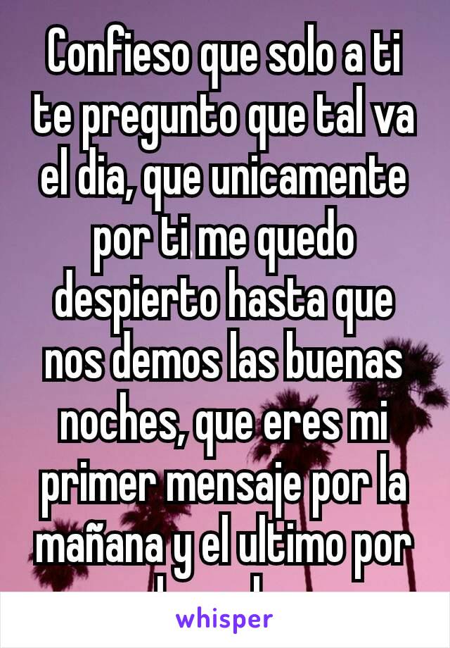 Confieso que solo a ti te pregunto que tal va el dia, que unicamente por ti me quedo despierto hasta que nos demos las buenas noches, que eres mi primer mensaje por la mañana y el ultimo por la noche