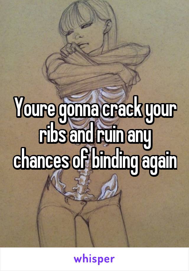 Youre gonna crack your ribs and ruin any chances of binding again