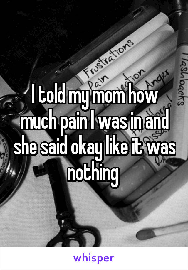 I told my mom how much pain I was in and she said okay like it was nothing 