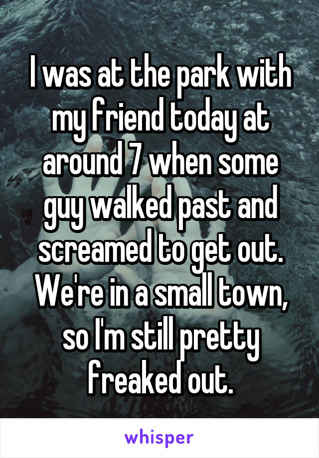 I was at the park with my friend today at around 7 when some guy walked past and screamed to get out. We're in a small town, so I'm still pretty freaked out.