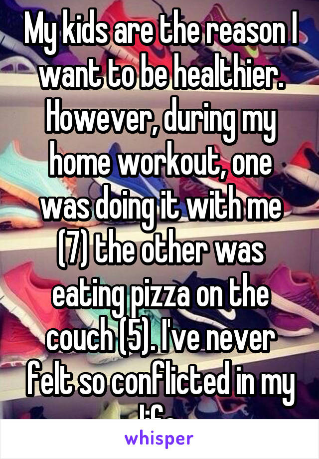 My kids are the reason I want to be healthier. However, during my home workout, one was doing it with me (7) the other was eating pizza on the couch (5). I've never felt so conflicted in my life.