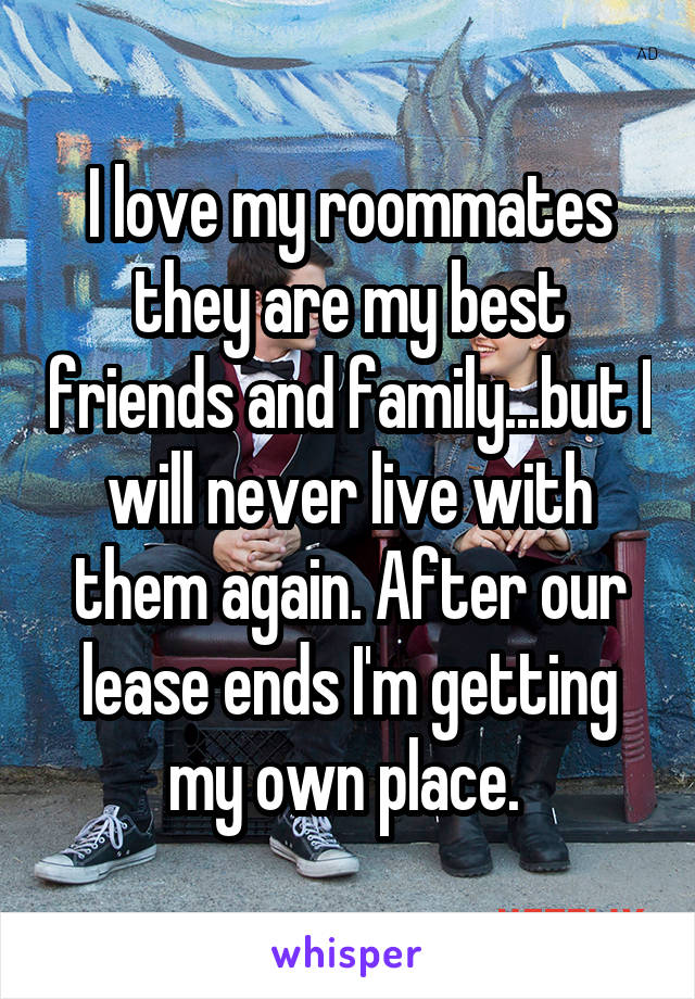 I love my roommates they are my best friends and family...but I will never live with them again. After our lease ends I'm getting my own place. 