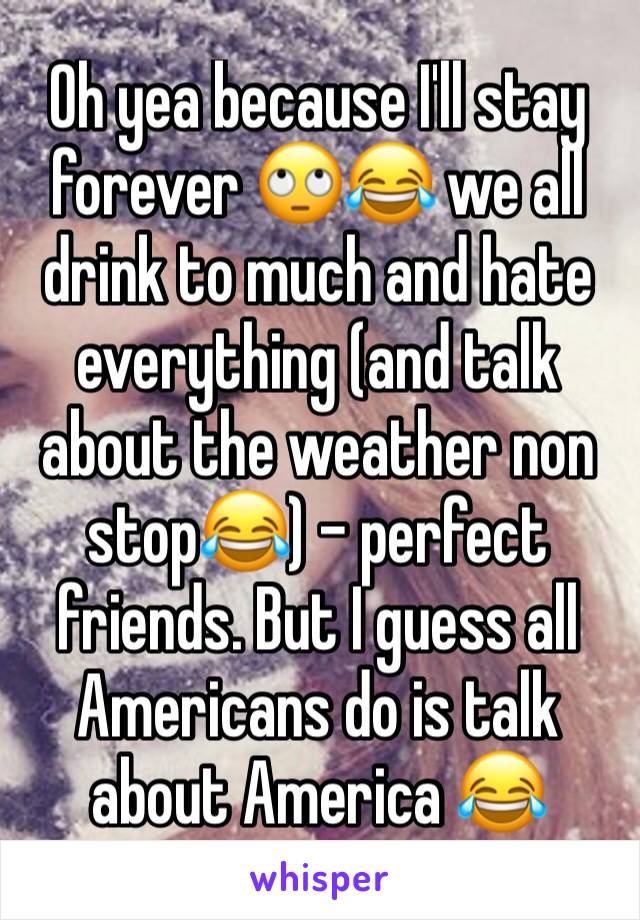 Oh yea because I'll stay forever 🙄😂 we all drink to much and hate everything (and talk about the weather non stop😂) - perfect friends. But I guess all Americans do is talk about America 😂