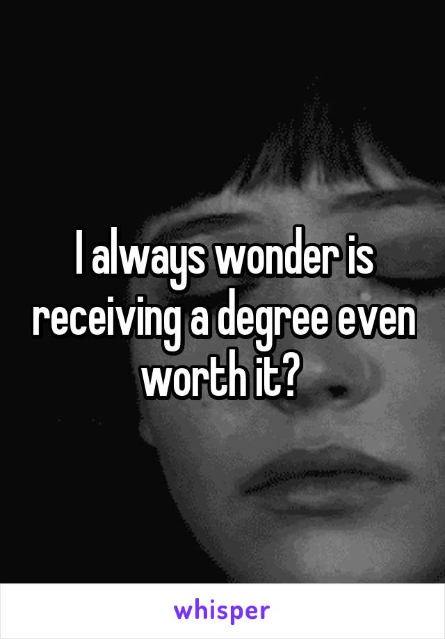 I always wonder is receiving a degree even worth it? 