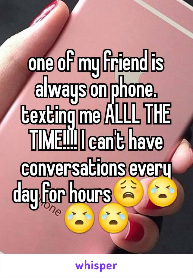 one of my friend is always on phone. texting me ALLL THE TIME!!!! I can't have conversations every day for hours😩😭😭😭