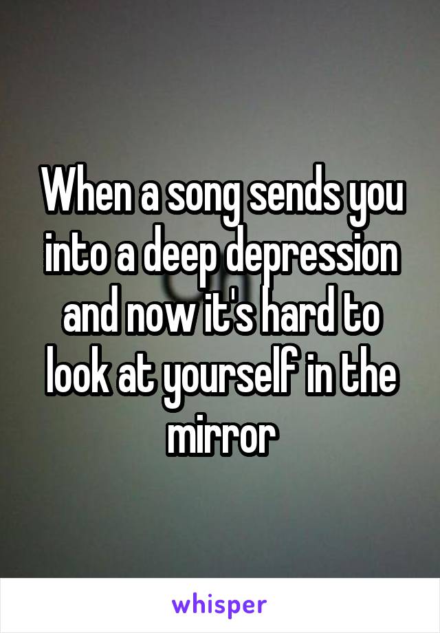 When a song sends you into a deep depression and now it's hard to look at yourself in the mirror