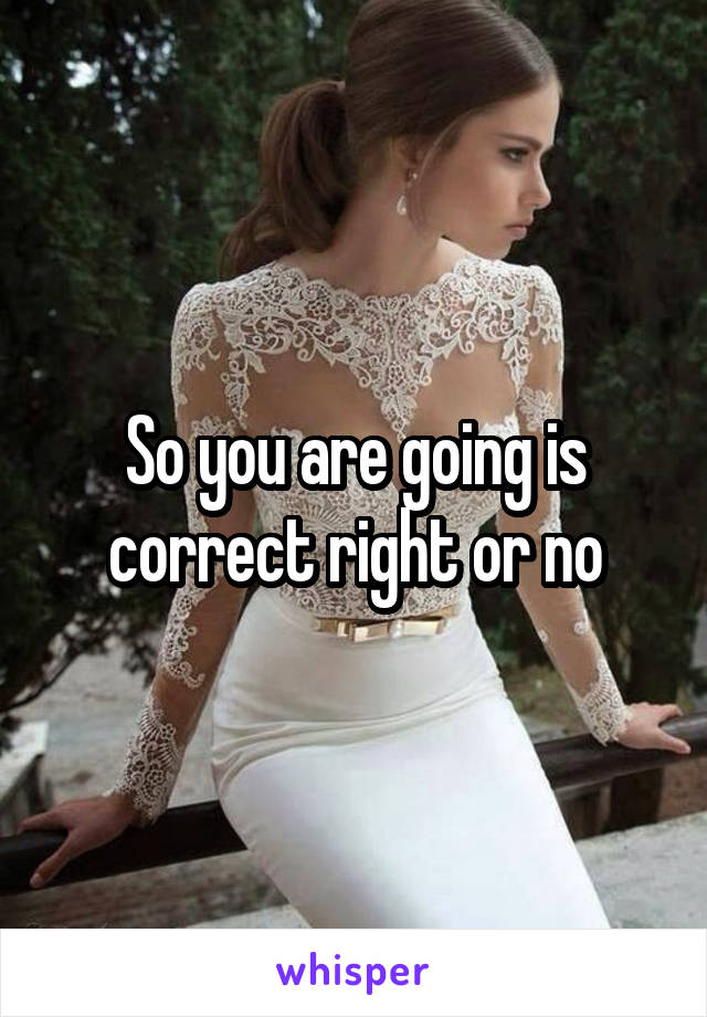 So you are going is correct right or no