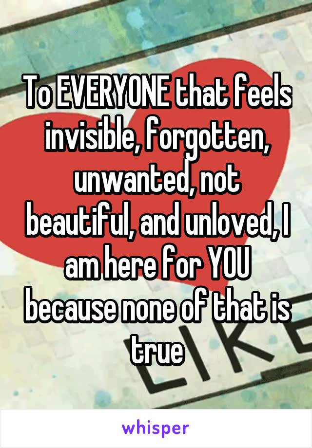 To EVERYONE that feels invisible, forgotten, unwanted, not beautiful, and unloved, I am here for YOU because none of that is true