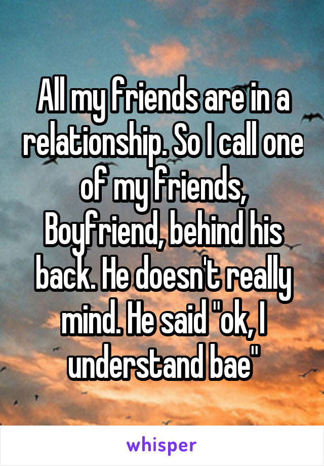 All my friends are in a relationship. So I call one of my friends, Boyfriend, behind his back. He doesn't really mind. He said "ok, I understand bae"