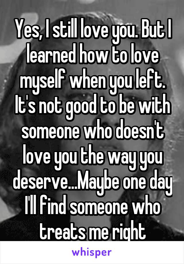 Yes, I still love you. But I learned how to love myself when you left. It's not good to be with someone who doesn't love you the way you deserve...Maybe one day I'll find someone who treats me right