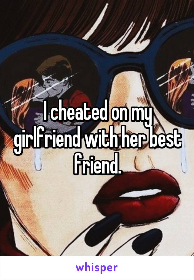 I cheated on my girlfriend with her best friend.