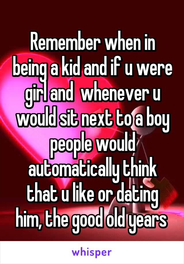 Remember when in being a kid and if u were girl and  whenever u would sit next to a boy people would automatically think that u like or dating him, the good old years 