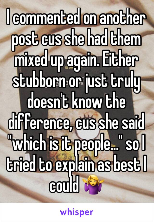 I commented on another post cus she had them mixed up again. Either stubborn or just truly doesn't know the difference, cus she said "which is it people..." so I tried to explain as best I could 🤷‍♀️