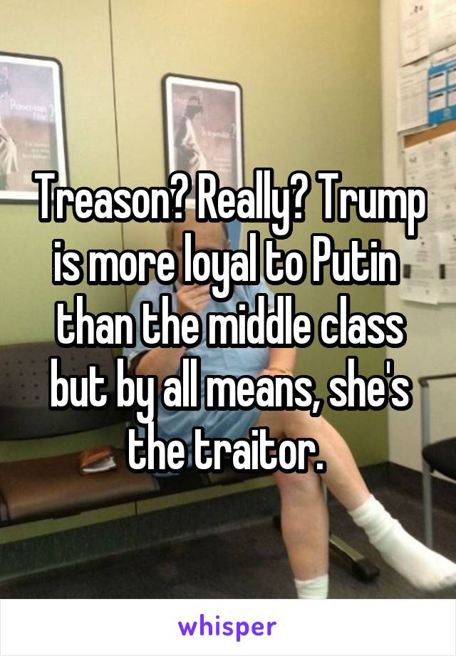 Treason? Really? Trump is more loyal to Putin  than the middle class but by all means, she's the traitor. 