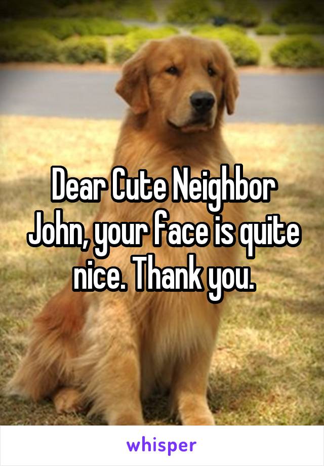 Dear Cute Neighbor John, your face is quite nice. Thank you.