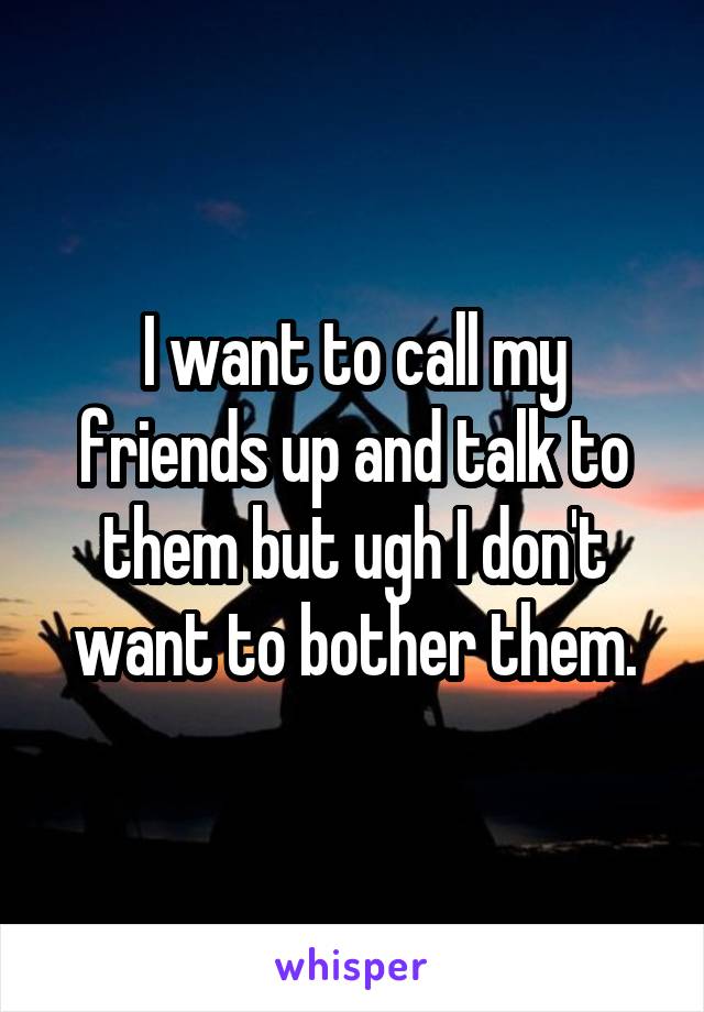 I want to call my friends up and talk to them but ugh I don't want to bother them.