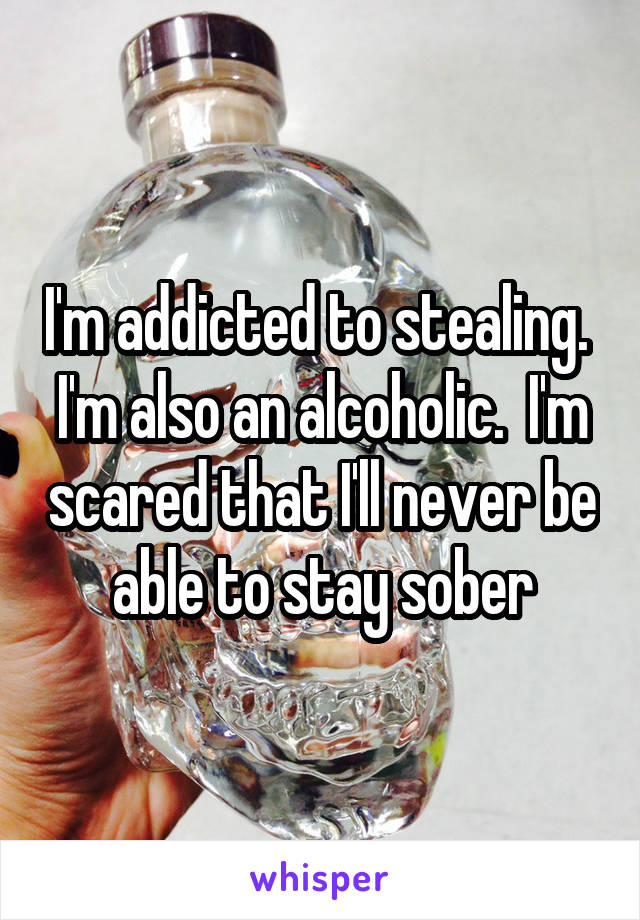 I'm addicted to stealing.  I'm also an alcoholic.  I'm scared that I'll never be able to stay sober