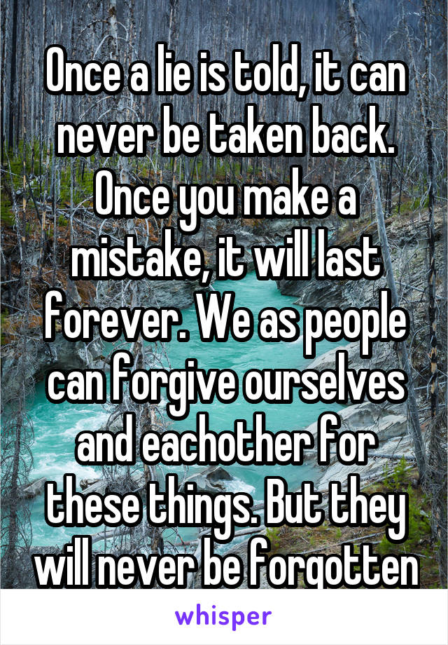 Once a lie is told, it can never be taken back. Once you make a mistake, it will last forever. We as people can forgive ourselves and eachother for these things. But they will never be forgotten