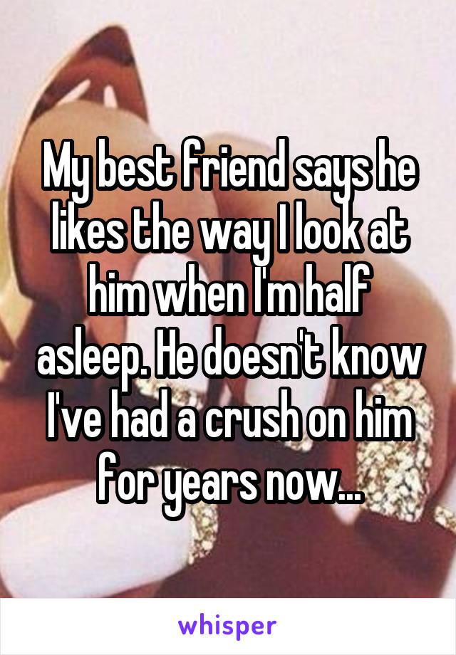 My best friend says he likes the way I look at him when I'm half asleep. He doesn't know I've had a crush on him for years now...