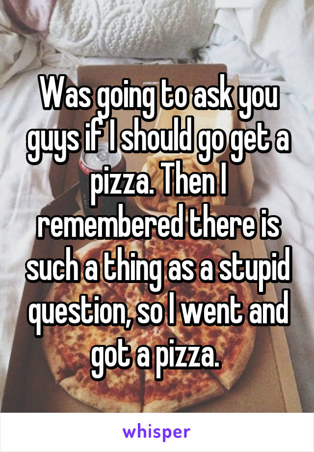 Was going to ask you guys if I should go get a pizza. Then I remembered there is such a thing as a stupid question, so I went and got a pizza. 