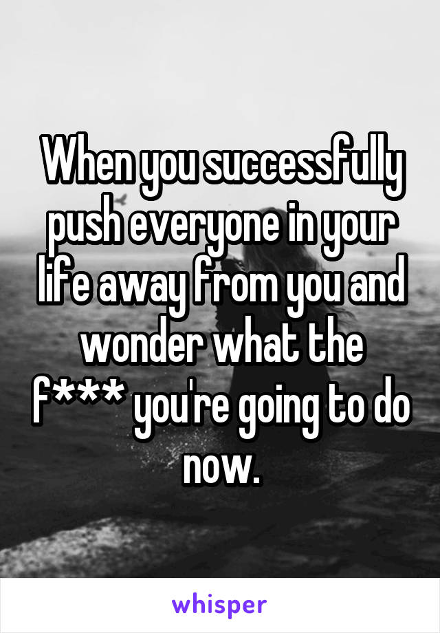 When you successfully push everyone in your life away from you and wonder what the f*** you're going to do now.