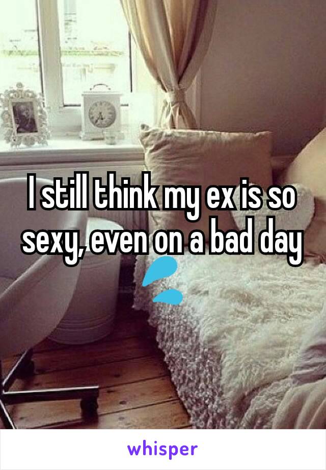 I still think my ex is so sexy, even on a bad day 💦