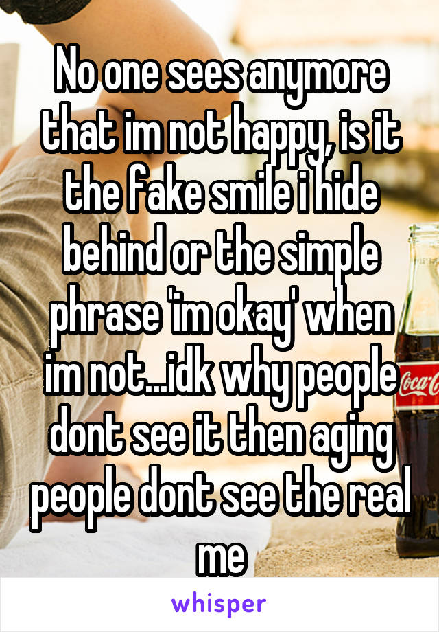 No one sees anymore that im not happy, is it the fake smile i hide behind or the simple phrase 'im okay' when im not...idk why people dont see it then aging people dont see the real me