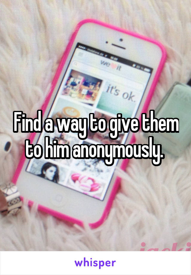 Find a way to give them to him anonymously. 