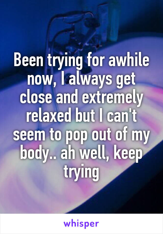 Been trying for awhile now, I always get close and extremely relaxed but I can't seem to pop out of my body.. ah well, keep trying