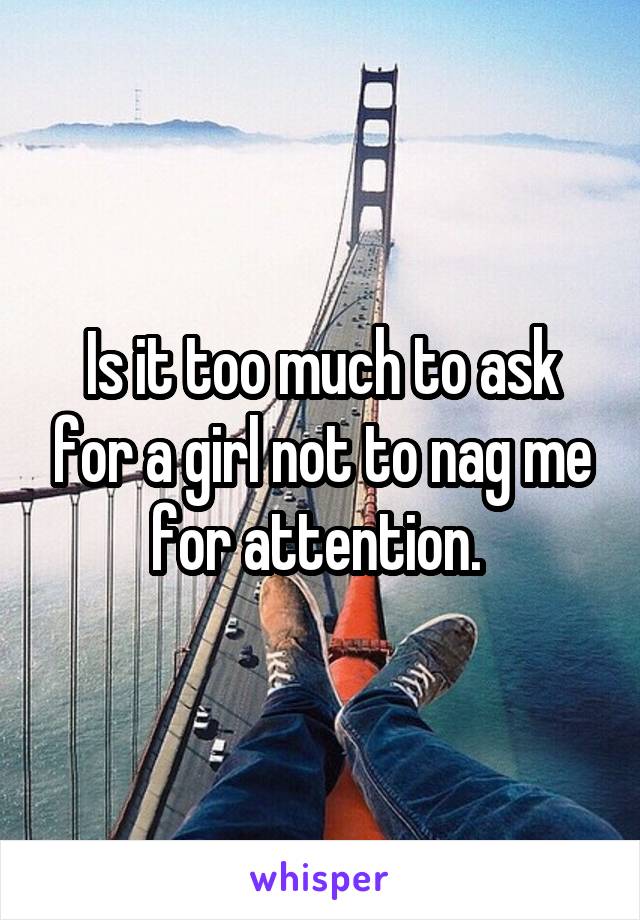 Is it too much to ask for a girl not to nag me for attention. 