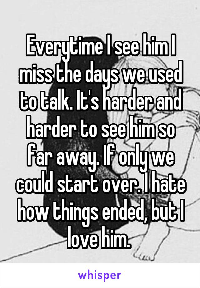 Everytime I see him I miss the days we used to talk. It's harder and harder to see him so far away. If only we could start over. I hate how things ended, but I love him. 