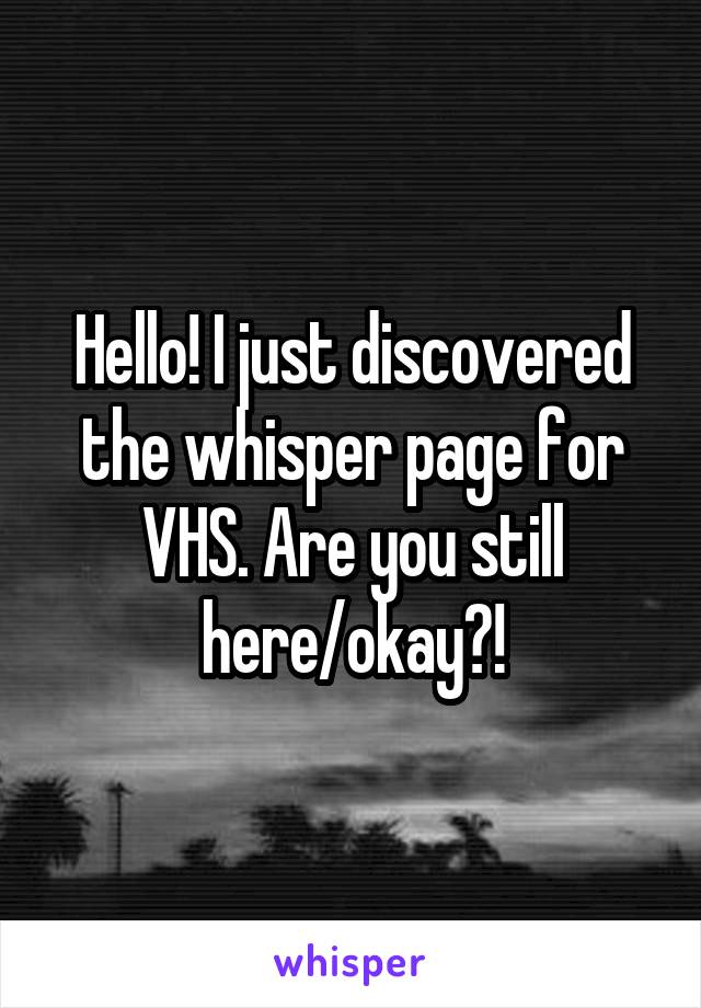 Hello! I just discovered the whisper page for VHS. Are you still here/okay?!