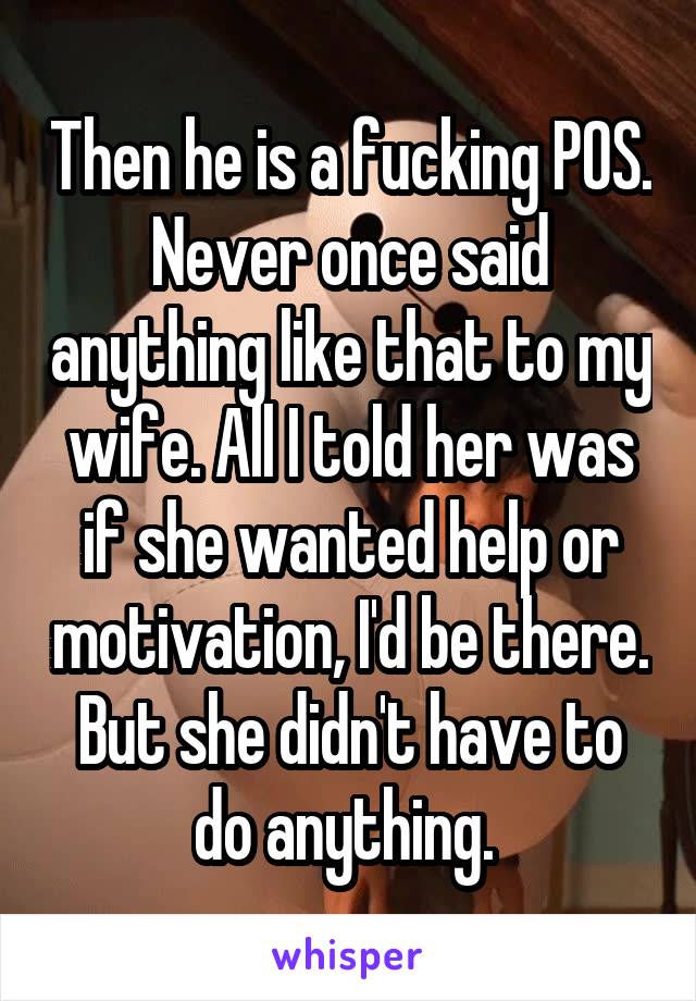 Then he is a fucking POS. Never once said anything like that to my wife. All I told her was if she wanted help or motivation, I'd be there. But she didn't have to do anything. 