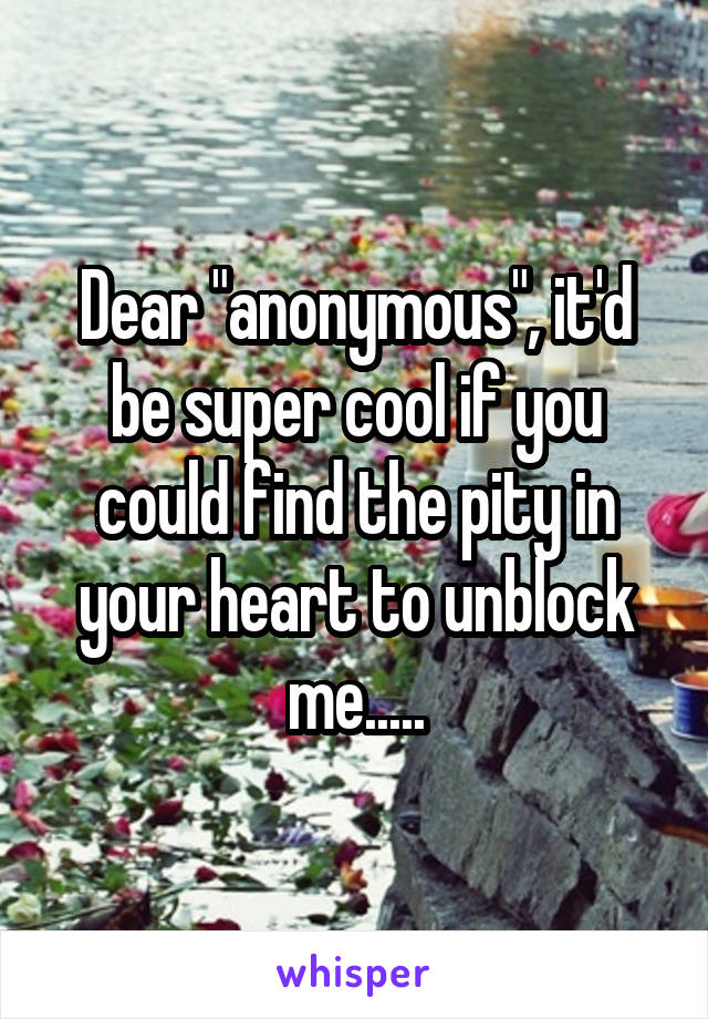 Dear "anonymous", it'd be super cool if you could find the pity in your heart to unblock me.....