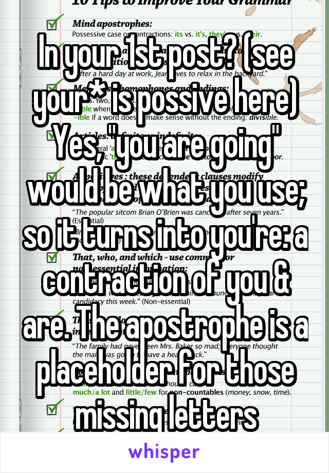 In your 1st post? (see your* is possive here)
Yes, "you are going" would be what you use; so it turns into you're: a contraction of you & are. The apostrophe is a placeholder for those missing letters