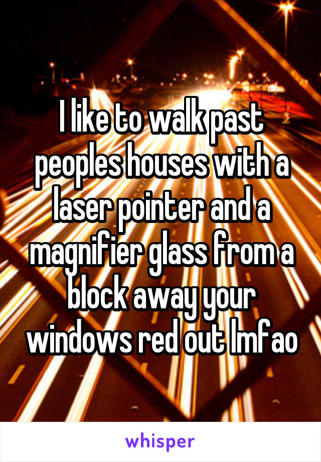 I like to walk past peoples houses with a laser pointer and a magnifier glass from a block away your windows red out lmfao