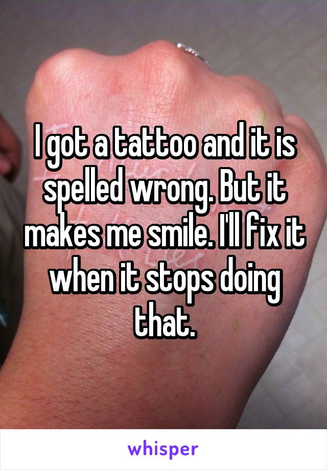 I got a tattoo and it is spelled wrong. But it makes me smile. I'll fix it when it stops doing that.