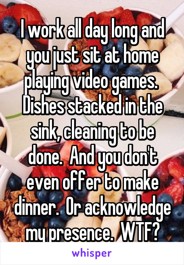 I work all day long and you just sit at home playing video games.  Dishes stacked in the sink, cleaning to be done.  And you don't even offer to make dinner.  Or acknowledge my presence.  WTF?