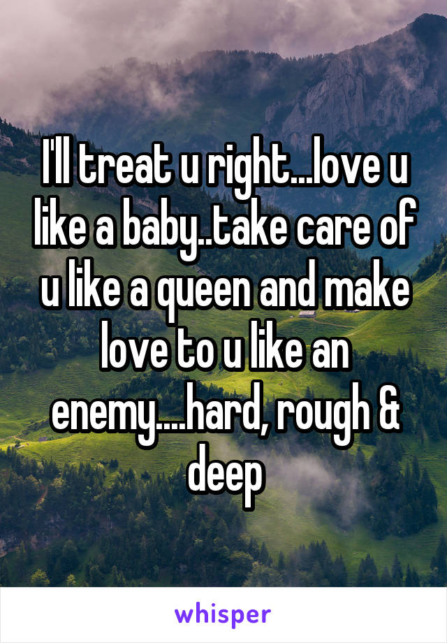 I'll treat u right...love u like a baby..take care of u like a queen and make love to u like an enemy....hard, rough & deep