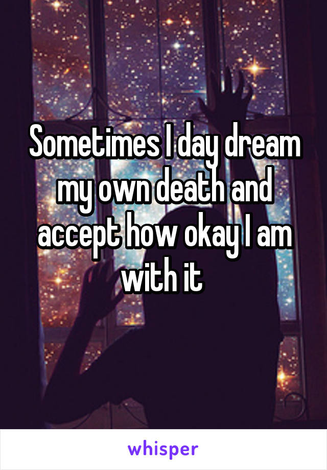 Sometimes I day dream my own death and accept how okay I am with it 
