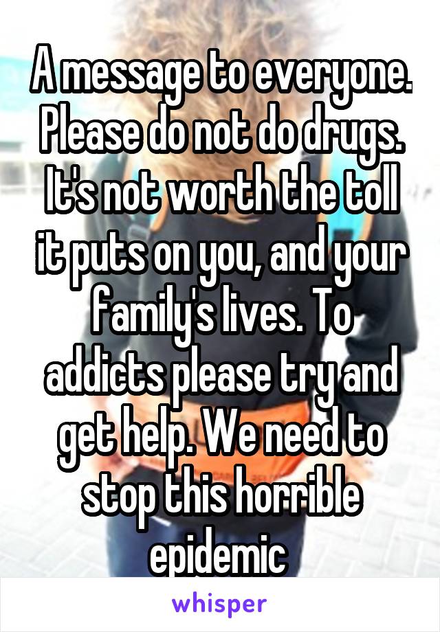 A message to everyone. Please do not do drugs. It's not worth the toll it puts on you, and your family's lives. To addicts please try and get help. We need to stop this horrible epidemic 