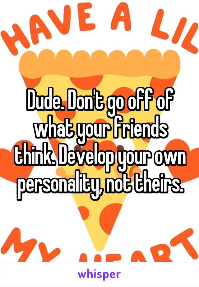 Dude. Don't go off of what your friends think. Develop your own personality, not theirs.